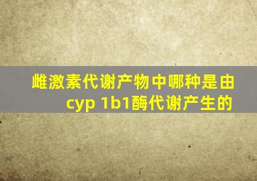 雌激素代谢产物中哪种是由cyp 1b1酶代谢产生的